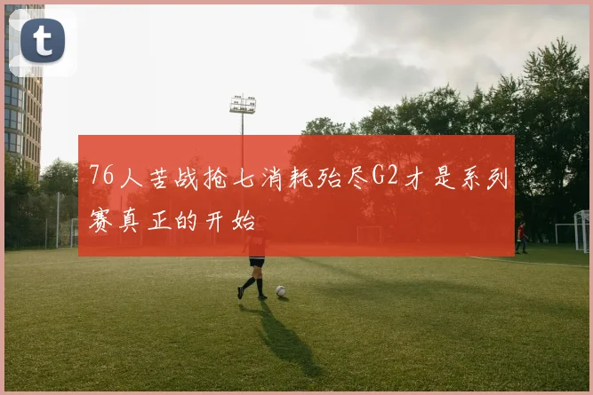 76人苦战抢七消耗殆尽G2才是系列赛真正的开始