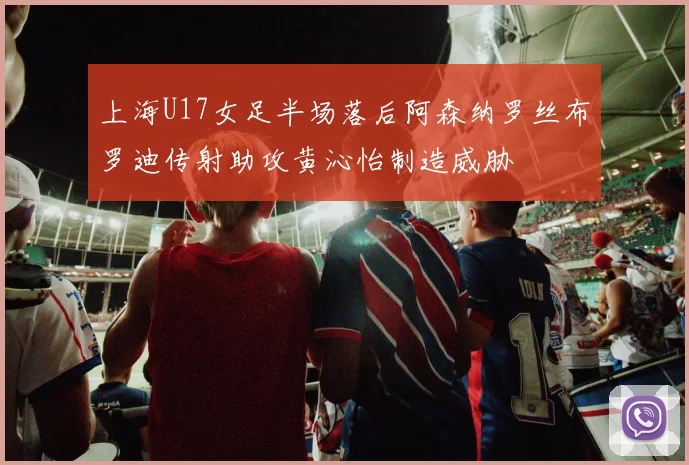 上海U17女足半场落后阿森纳罗丝布罗迪传射助攻黄沁怡制造威胁