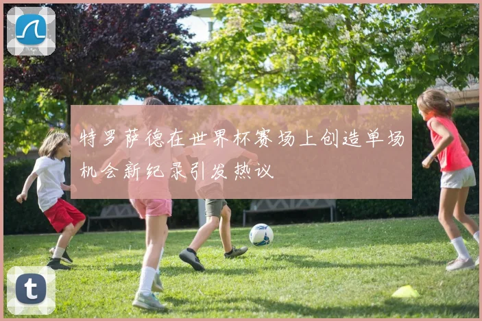 特罗萨德在世界杯赛场上创造单场机会新纪录引发热议
