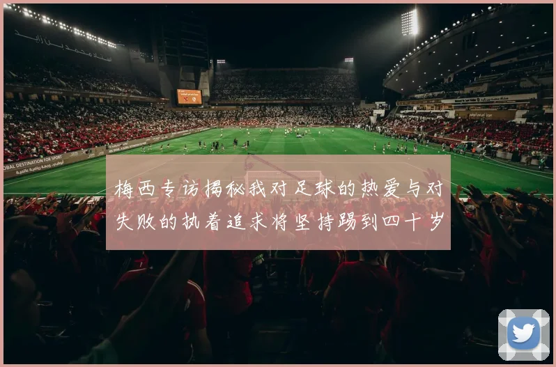 梅西专访揭秘我对足球的热爱与对失败的执着追求将坚持踢到四十岁