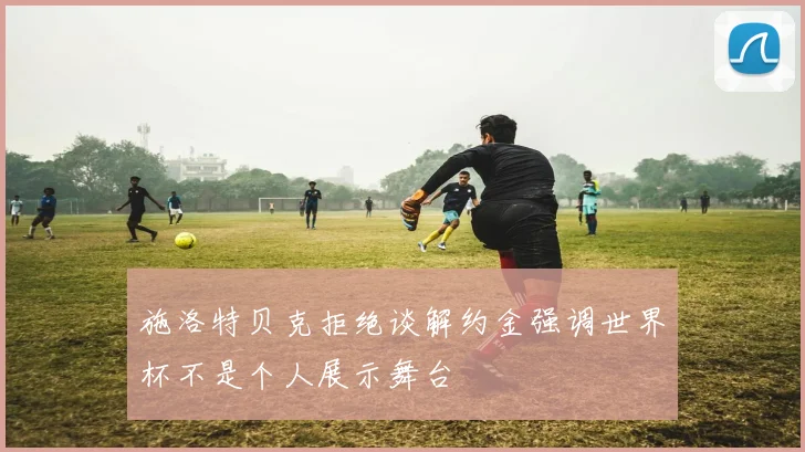 施洛特贝克拒绝谈解约金强调世界杯不是个人展示舞台