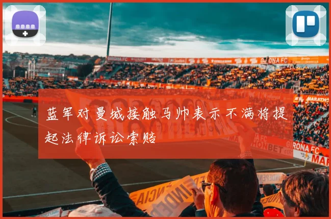 蓝军对曼城接触马帅表示不满将提起法律诉讼索赔