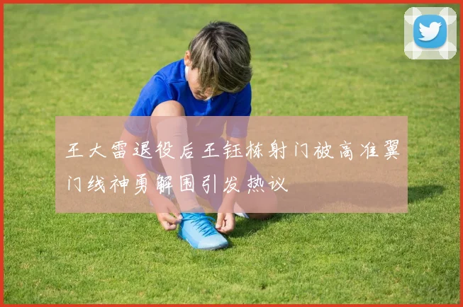 王大雷退役后王钰栋射门被高准翼门线神勇解围引发热议