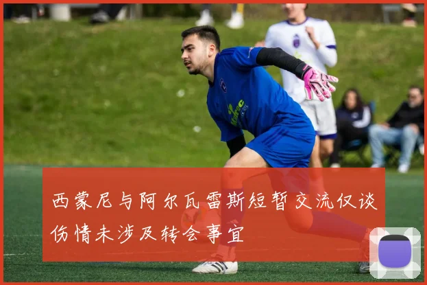 西蒙尼与阿尔瓦雷斯短暂交流仅谈伤情未涉及转会事宜