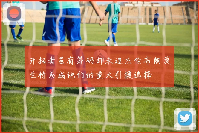 开拓者虽有筹码却未追杰伦布朗莫兰特或成他们的重大引援选择