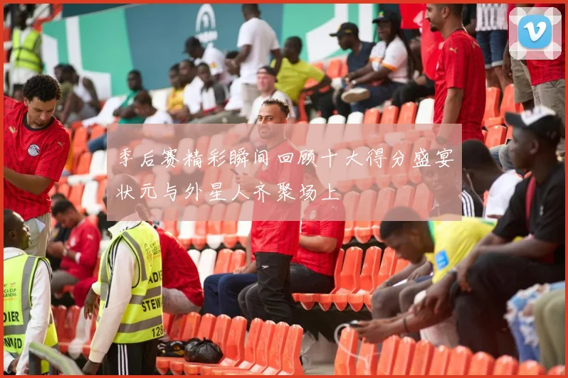 季后赛精彩瞬间回顾十大得分盛宴状元与外星人齐聚场上
