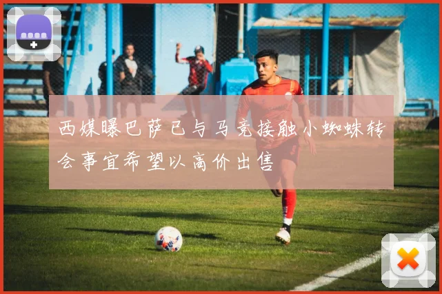 西媒曝巴萨已与马竞接触小蜘蛛转会事宜希望以高价出售