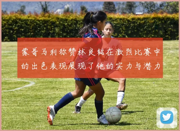 蒙哥马利称赞林良铭在激烈比赛中的出色表现展现了他的实力与潜力