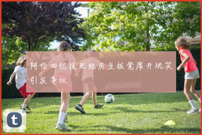 阿伦回忆技犯经历坐板凳席开玩笑引发争议
