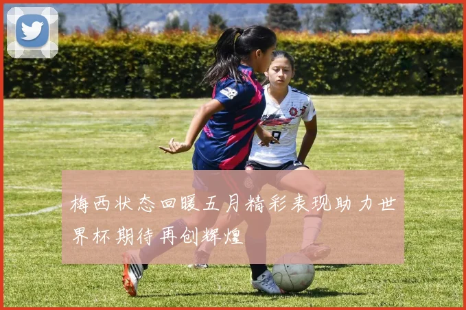 梅西状态回暖五月精彩表现助力世界杯期待再创辉煌